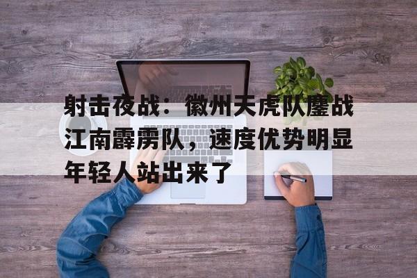 射击夜战：徽州天虎队鏖战江南霹雳队，速度优势明显年轻人站出来了-九游体育官网