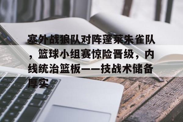 塞外战狼队对阵蓬莱朱雀队，篮球小组赛惊险晋级，内线统治篮板——技战术储备厚实的简单介绍-九游体育官网入口